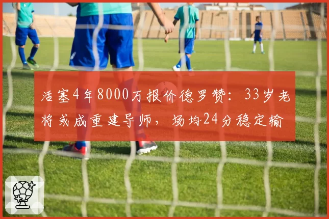 活塞4年8000万报价德罗赞:33岁老将或成重建导师,场均24分稳定输出