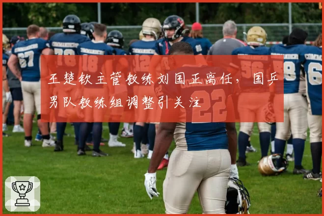 王楚钦主管教练刘国正离任,国乒男队教练组调整引关注