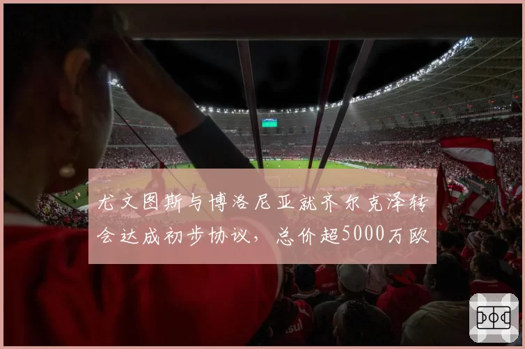 尤文图斯与博洛尼亚就齐尔克泽转会达成初步协议，总价超5000万欧
