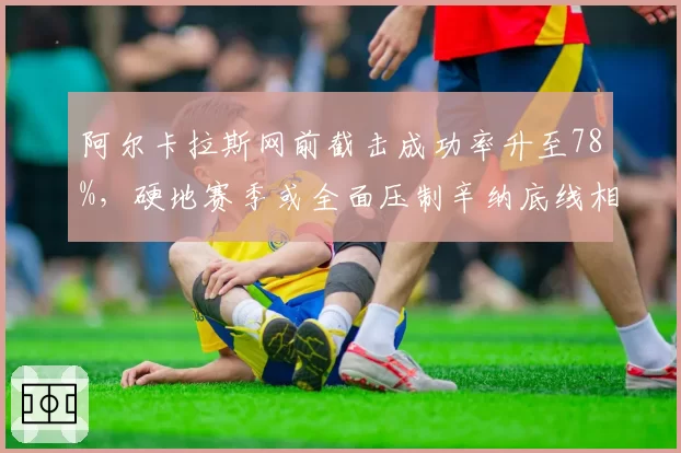 阿尔卡拉斯网前截击成功率升至78%，硬地赛季或全面压制辛纳底线相持