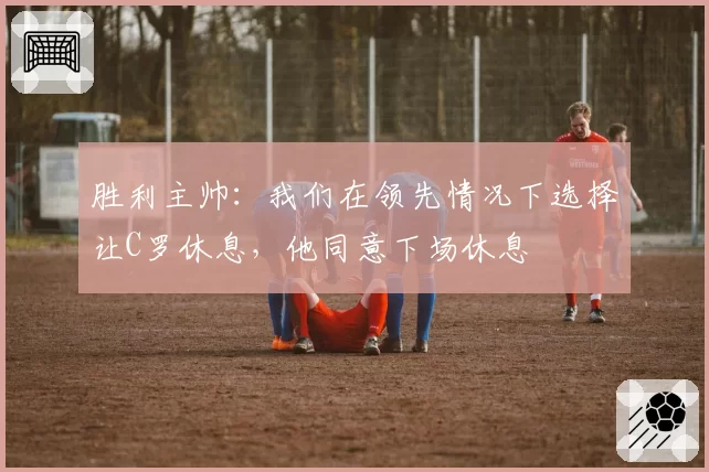 胜利主帅:我们在领先情况下选择让C罗休息,他同意下场休息