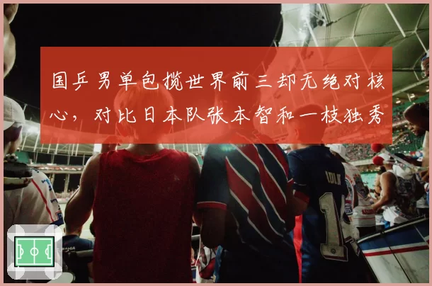 国乒男单包揽世界前三却无绝对核心，对比日本队张本智和一枝独秀的隐忧