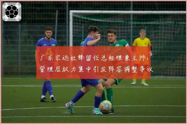 广东宏远杜锋留任总经理兼主帅，管理层权力集中引发阵容调整争议
