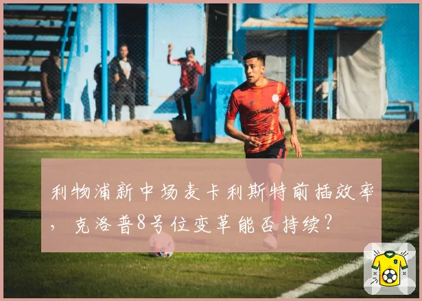 利物浦新中场麦卡利斯特前插效率,克洛普8号位变革能否持续?
