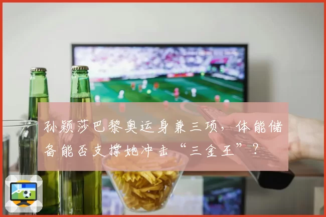 孙颖莎巴黎奥运身兼三项，体能储备能否支撑她冲击“三金王”？