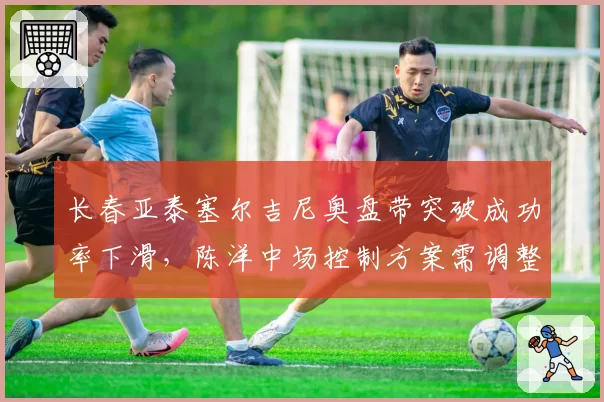 长春亚泰塞尔吉尼奥盘带突破成功率下滑,陈洋中场控制方案需调整
