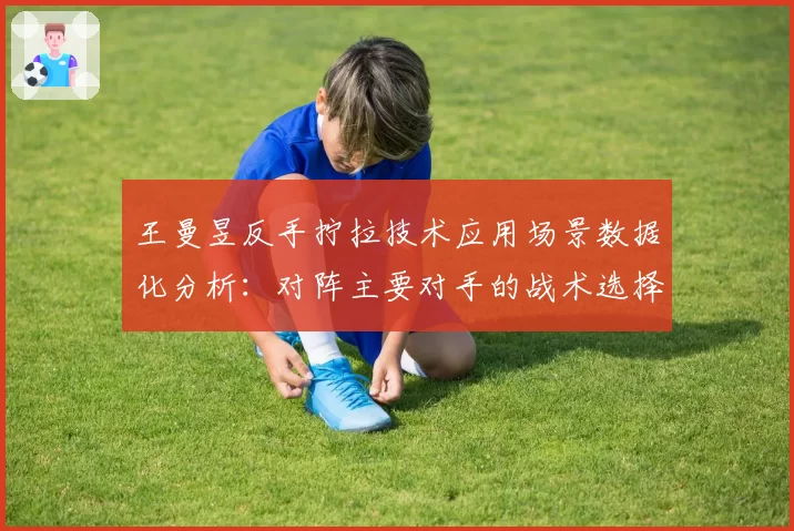 王曼昱反手拧拉技术应用场景数据化分析:对阵主要对手的战术选择差异