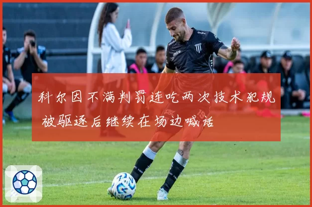 科尔因不满判罚连吃两次技术犯规 被驱逐后继续在场边喊话