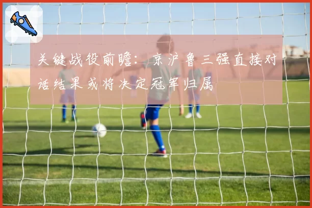关键战役前瞻:京沪鲁三强直接对话结果或将决定冠军归属