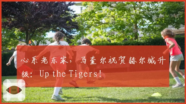 心系老东家，马奎尔祝贺赫尔城升级：Up the Tigers！