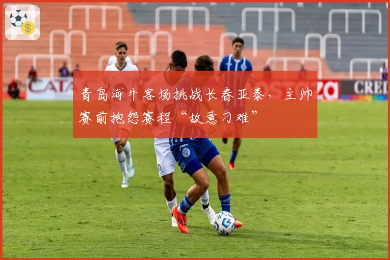青岛海牛客场挑战长春亚泰，主帅赛前抱怨赛程“故意刁难”