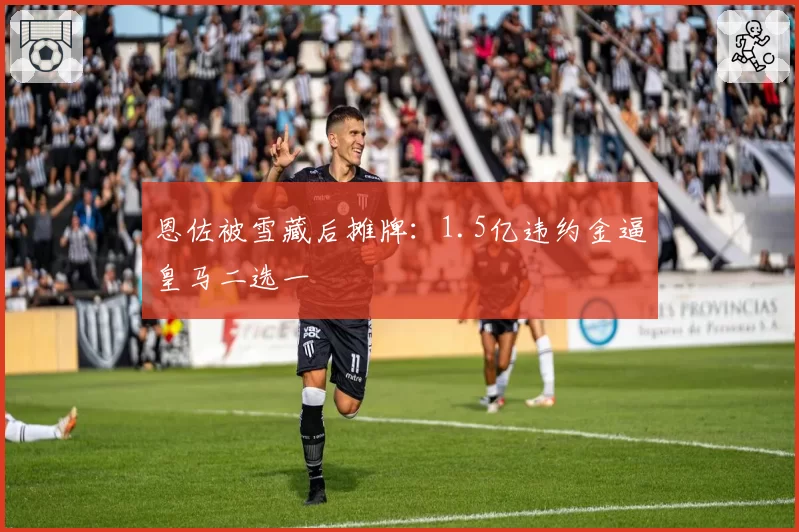 恩佐被雪藏后摊牌：1.5亿违约金逼皇马二选一