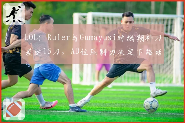 LOL:Ruler与Gumayusi对线期补刀差达15刀,AD位压制力决定下路话语权
