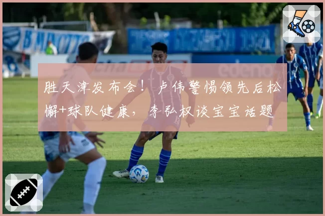 胜天津发布会！卢伟警惕领先后松懈+球队健康，李弘权谈宝宝话题