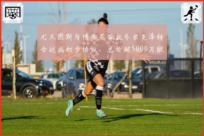 尤文图斯与博洛尼亚就齐尔克泽转会达成初步协议，总价超5000万欧