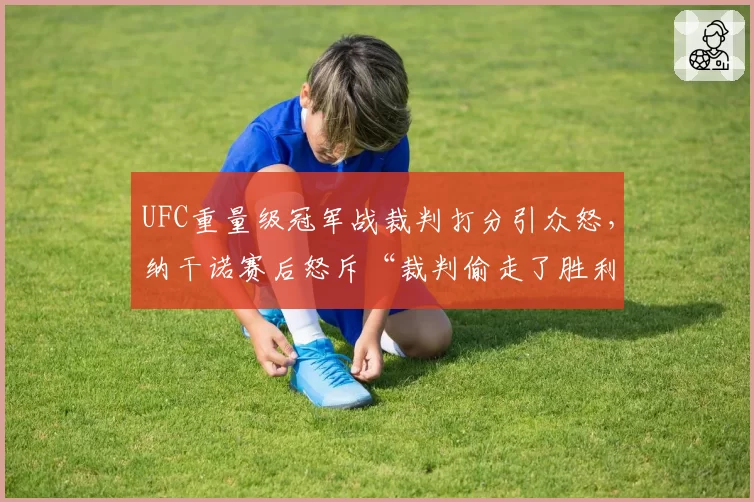 UFC重量级冠军战裁判打分引众怒,纳干诺赛后怒斥“裁判偷走了胜利”