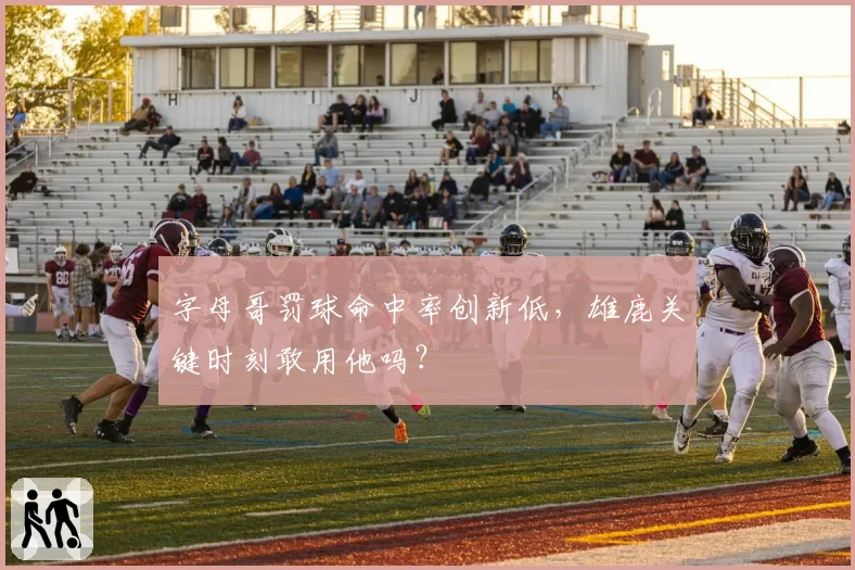字母哥罚球命中率创新低，雄鹿关键时刻敢用他吗？