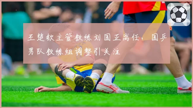 王楚钦主管教练刘国正离任,国乒男队教练组调整引关注