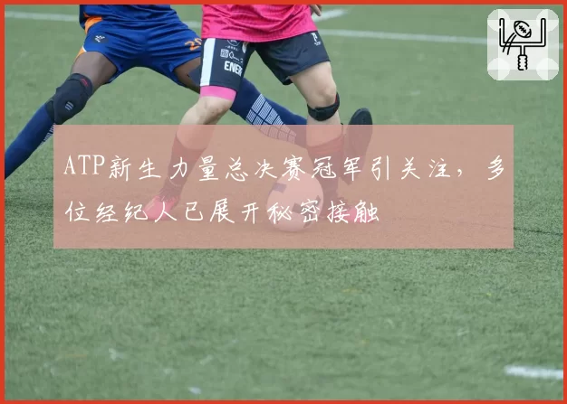 ATP新生力量总决赛冠军引关注，多位经纪人已展开秘密接触