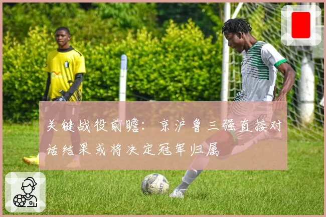 关键战役前瞻:京沪鲁三强直接对话结果或将决定冠军归属