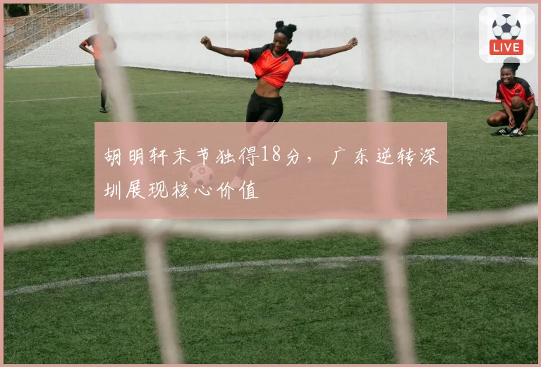 胡明轩末节独得18分,广东逆转深圳展现核心价值