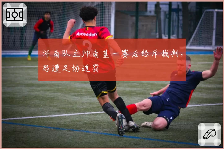 河南队主帅南基一赛后怒斥裁判，恐遭足协追罚