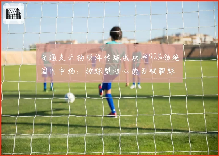 南通支云杨明洋传球成功率92%领跑国内中场,控球型核心能否破解球队进攻困局?