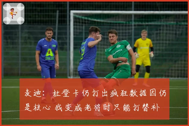 麦迪：杜登卡仍打出疯狂数据因仍是核心 我变成老将时只能打替补