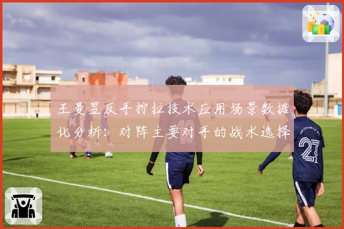 王曼昱反手拧拉技术应用场景数据化分析:对阵主要对手的战术选择差异