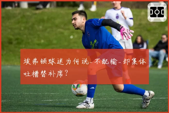 埃弗顿球迷为何说_不配输_却集体吐槽替补席?