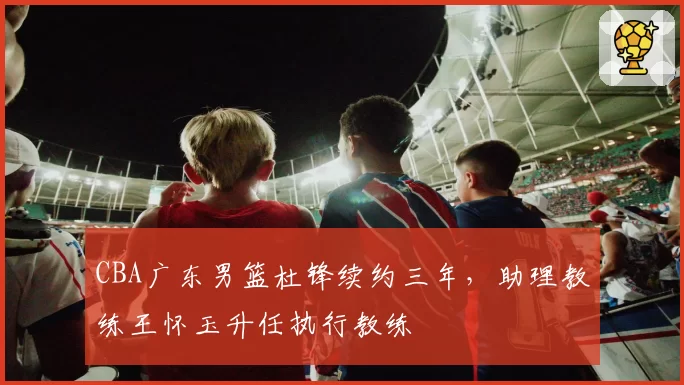 CBA广东男篮杜锋续约三年,助理教练王怀玉升任执行教练