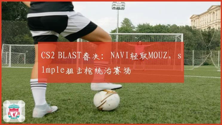 CS2 BLAST春决:NAVI轻取MOUZ,s1mple狙击枪统治赛场