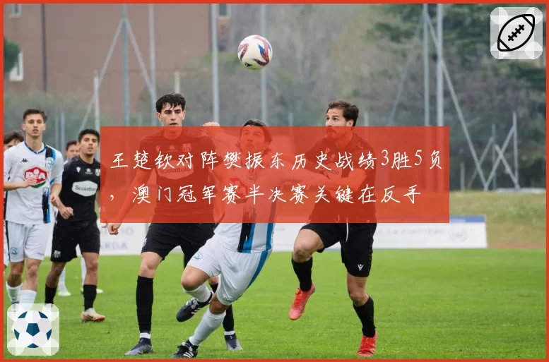 王楚钦对阵樊振东历史战绩3胜5负,澳门冠军赛半决赛关键在反手
