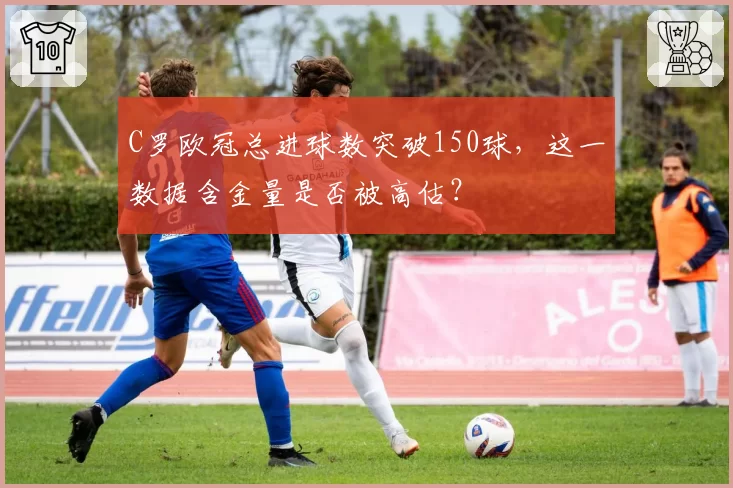 C罗欧冠总进球数突破150球,这一数据含金量是否被高估?