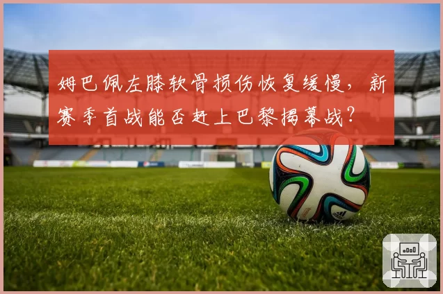 姆巴佩左膝软骨损伤恢复缓慢,新赛季首战能否赶上巴黎揭幕战?