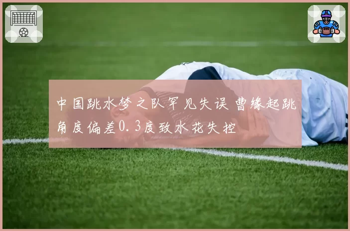中国跳水梦之队罕见失误 曹缘起跳角度偏差0.3度致水花失控