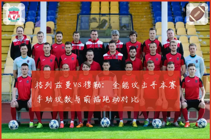 格列兹曼vs穆勒:全能攻击手本赛季助攻数与前插跑动对比