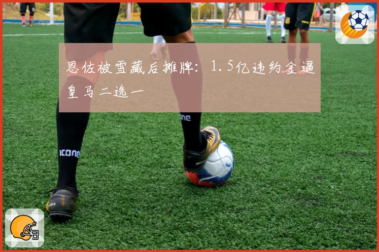 恩佐被雪藏后摊牌：1.5亿违约金逼皇马二选一