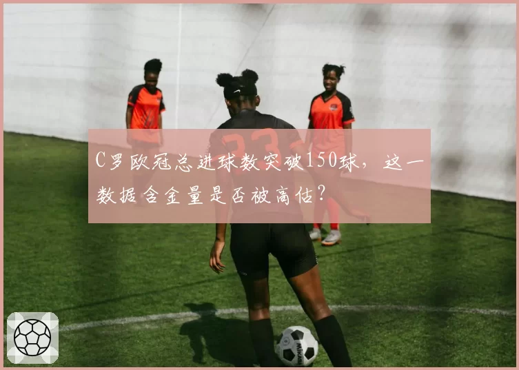 C罗欧冠总进球数突破150球,这一数据含金量是否被高估?