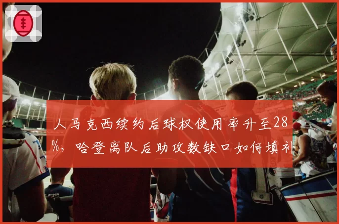 人马克西续约后球权使用率升至28%，哈登离队后助攻数缺口如何填补