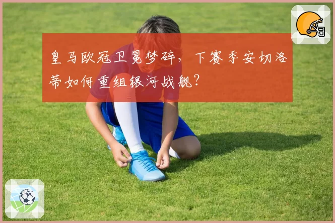 皇马欧冠卫冕梦碎，下赛季安切洛蒂如何重组银河战舰？