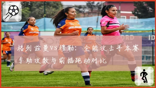 格列兹曼vs穆勒:全能攻击手本赛季助攻数与前插跑动对比