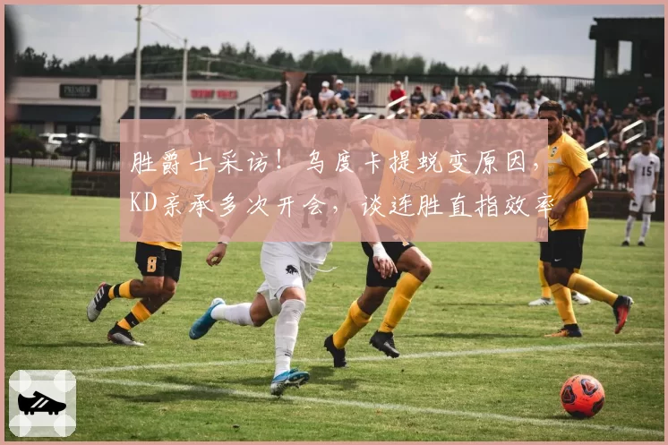 胜爵士采访!乌度卡提蜕变原因,KD亲承多次开会,谈连胜直指效率