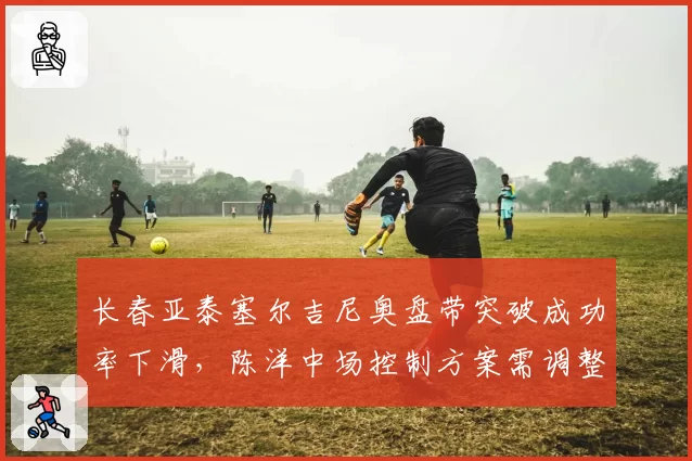 长春亚泰塞尔吉尼奥盘带突破成功率下滑,陈洋中场控制方案需调整