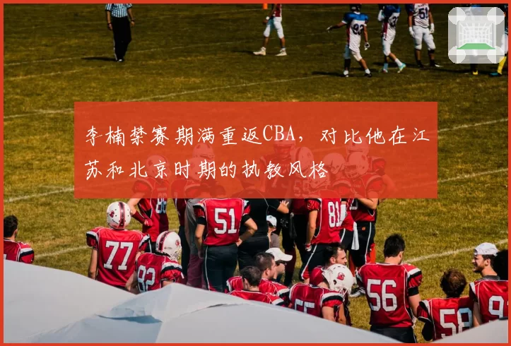李楠禁赛期满重返CBA，对比他在江苏和北京时期的执教风格