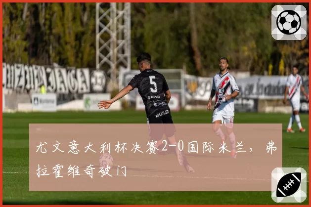 尤文意大利杯决赛2-0国际米兰，弗拉霍维奇破门