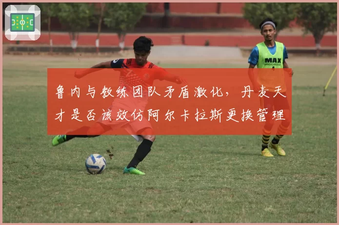 鲁内与教练团队矛盾激化,丹麦天才是否该效仿阿尔卡拉斯更换管理团队?
