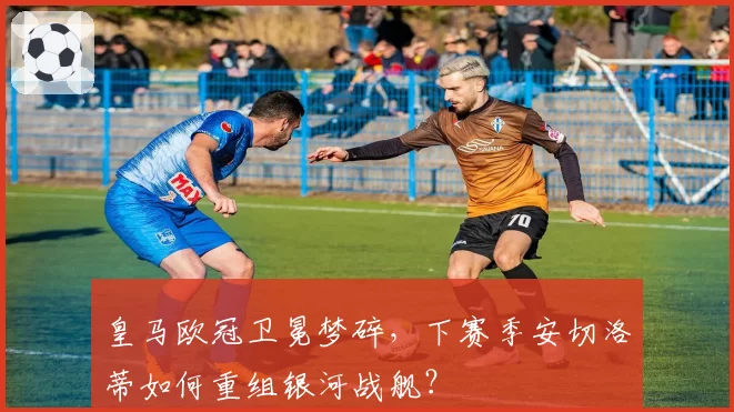 皇马欧冠卫冕梦碎，下赛季安切洛蒂如何重组银河战舰？
