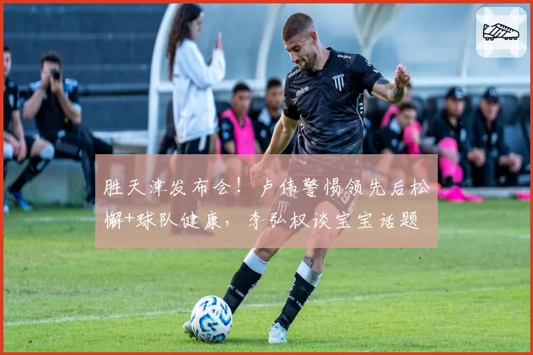 胜天津发布会！卢伟警惕领先后松懈+球队健康，李弘权谈宝宝话题